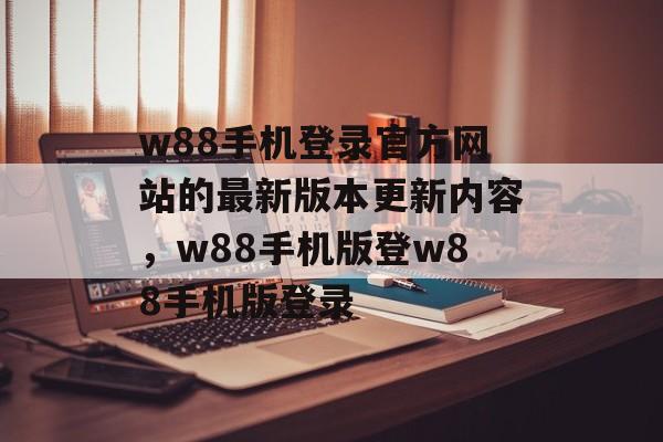 w88手机登录官方网站的最新版本更新内容，w88手机版登w88手机版登录